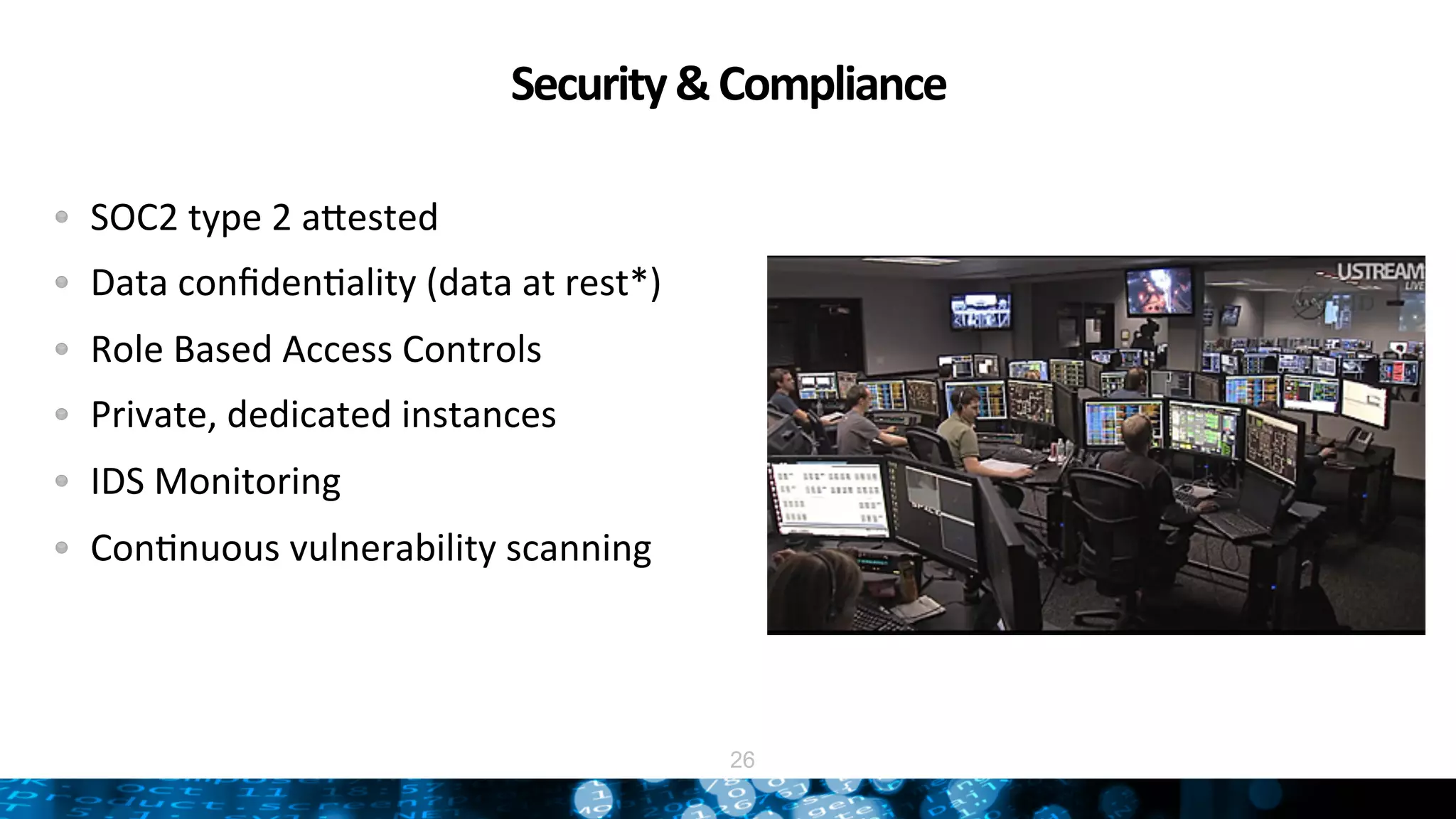 Security	
  &	
  Compliance	
  
"   SOC2	
  type	
  2	
  adested	
  
"   Data	
  conﬁdenNality	
  (data	
  at	
  rest*)	
  
"   Role	
  Based	
  Access	
  Controls	
  
"   Private,	
  dedicated	
  instances	
  
"   IDS	
  Monitoring	
  
"   ConNnuous	
  vulnerability	
  scanning	
  
26
 