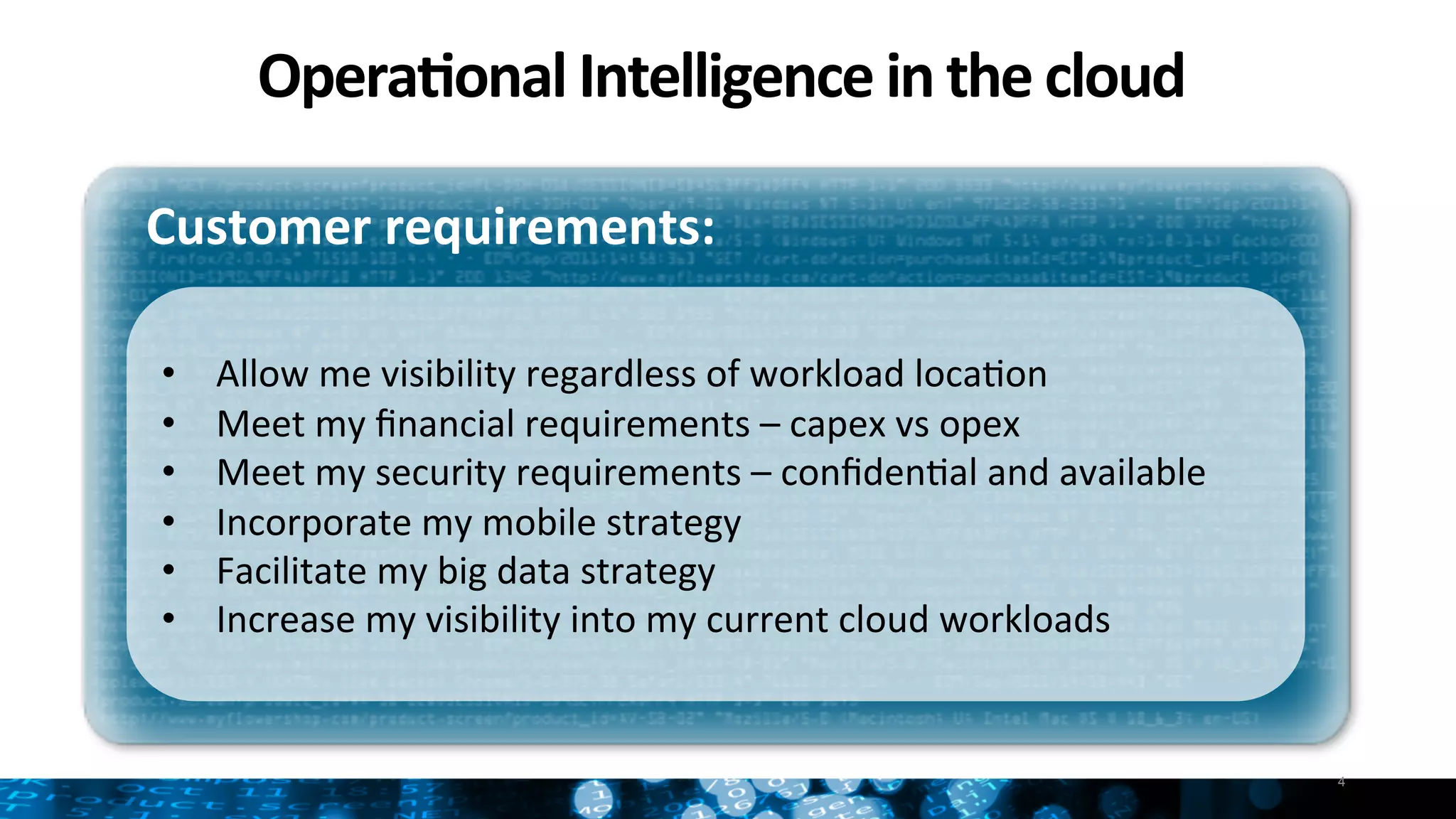 Opera:onal	
  Intelligence	
  in	
  the	
  cloud	
  
4
Customer	
  requirements:	
  
•  Allow	
  me	
  visibility	
  regardless	
  of	
  workload	
  locaNon	
  
•  Meet	
  my	
  ﬁnancial	
  requirements	
  –	
  capex	
  vs	
  opex	
  
•  Meet	
  my	
  security	
  requirements	
  –	
  conﬁdenNal	
  and	
  available	
  
•  Incorporate	
  my	
  mobile	
  strategy	
  
•  Facilitate	
  my	
  big	
  data	
  strategy	
  
•  Increase	
  my	
  visibility	
  into	
  my	
  current	
  cloud	
  workloads	
  
	
  
 