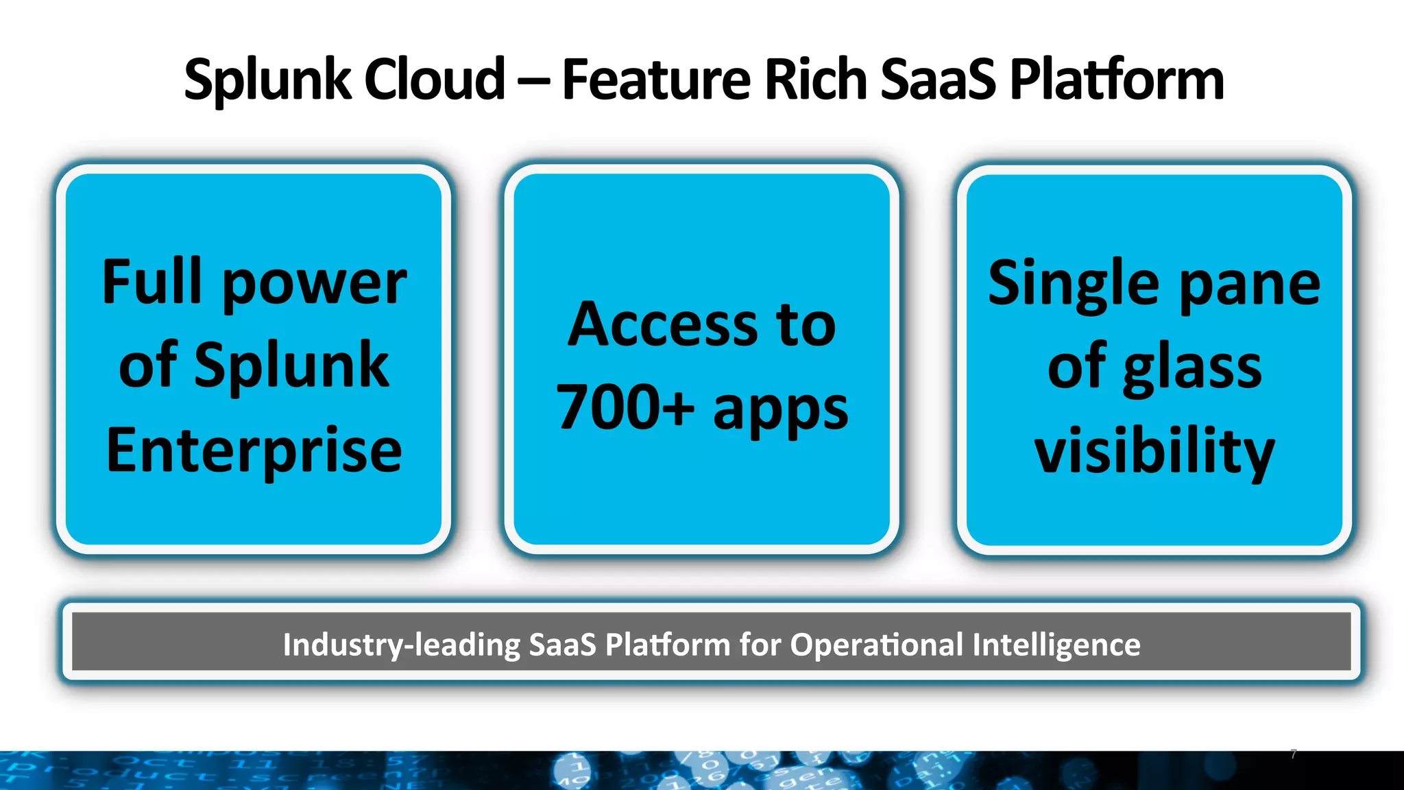 Splunk	
  Cloud	
  –	
  Feature	
  Rich	
  SaaS	
  PlaGorm	
  
7
Full	
  power	
  
of	
  Splunk	
  
Enterprise	
  
Access	
  to	
  
700+	
  apps	
  
Single	
  pane	
  
of	
  glass	
  
visibility	
  
Industry-­‐leading	
  SaaS	
  PlaGorm	
  for	
  Opera:onal	
  Intelligence	
  
 