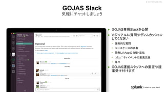 © 2017 SPLUNK INC.
▶ GOJAS専用Slackを公開
▶ カジュアルに質問やディスカッション
してください
• 技術的な質問
• ユースケースの共有
• 開発したAppの自慢・宣伝
• コミュニティイベントの意見交換
• 等々
▶ GOJAS運営スタッフへの要望や提
案受け付けます
GOJAS Slack
気軽にチャットしましょう
 