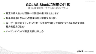 © 2017 SPLUNK INC.
▶ 特定の個人および団体への誹謗中傷は禁止とします
▶ 相手の迷惑となるような営業活動はお控えください
▶ ユーザー同士のダイレクトメッセージでのやり取りや大きいファイルの送受信は
極力お控えください
▶ オープンマインドで意見交換しましょう
GOJAS Slackご利用の注意
用法・用量を守って正しくお使いください
 
