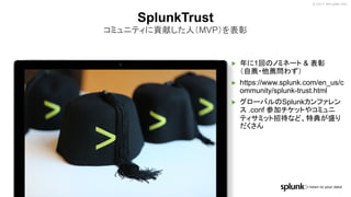 © 2017 SPLUNK INC.
▶ 年に1回のノミネート & 表彰
（自薦・他薦問わず）
▶ https://www.splunk.com/en_us/c
ommunity/splunk-trust.html
▶ グローバルのSplunkカンファレン
ス .conf 参加チケットやコミュニ
ティサミット招待など、特典が盛り
だくさん
SplunkTrust
コミュニティに貢献した人（MVP）を表彰
 