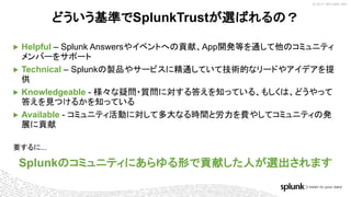 © 2017 SPLUNK INC.
▶ Helpful – Splunk Answersやイベントへの貢献、App開発等を通して他のコミュニティ
メンバーをサポート
▶ Technical – Splunkの製品やサービスに精通していて技術的なリードやアイデアを提
供
▶ Knowledgeable - 様々な疑問・質問に対する答えを知っている、もしくは、どうやって
答えを見つけるかを知っている
▶ Available - コミュニティ活動に対して多大なる時間と労力を費やしてコミュニティの発
展に貢献
どういう基準でSplunkTrustが選ばれるの？
要するに...
Splunkのコミュニティにあらゆる形で貢献した人が選出されます
 