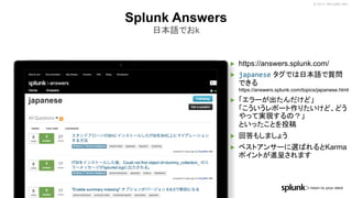 © 2017 SPLUNK INC.
▶ https://answers.splunk.com/
▶ japanese タグでは日本語で質問
できる
https://answers.splunk.com/topics/japanese.html
▶ 「エラーが出たんだけど」
「こういうレポート作りたいけど、どう
やって実現するの？」
といったことを投稿
▶ 回答もしましょう
▶ ベストアンサーに選ばれるとKarma
ポイントが進呈されます
Splunk Answers
日本語でおk
 