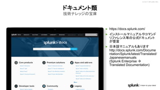 © 2017 SPLUNK INC.
▶ https://docs.splunk.com/
▶ インストールマニュアルやコマンド
リファレンス等の公式ドキュメント
が豊富
▶ 日本語マニュアルもあります
http://docs.splunk.com/Docume
ntation/Splunk/latest/Translated/
Japanesemanuals
(Splunk Enterprise à
Translated Documentation)
ドキュメント類
技術ナレッジの宝庫
 