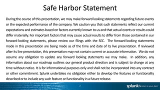 Safe Harbor Statement
During the course of this presentation, we may make forward looking statements regarding future events
or the expected performance of the company. We caution you that such statements reflect our current
expectations and estimates based on factors currently known to us and that actual events or results could
differ materially. For important factors that may cause actual results to differ from those contained in our
forward-looking statements, please review our filings with the SEC. The forward-looking statements
made in this presentation are being made as of the time and date of its live presentation. If reviewed
after its live presentation, this presentation may not contain current or accurate information. We do not
assume any obligation to update any forward looking statements we may make. In addition, any
information about our roadmap outlines our general product direction and is subject to change at any
time without notice. It is for informational purposes only and shall not be incorporated into any contract
or other commitment. Splunk undertakes no obligation either to develop the features or functionality
described or to include any such feature or functionality in a future release.
                                                     2
 