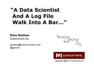 “A Data Scientist
 And A Log File
 Walk Into A Bar…”

Paco Nathan                   Document
                              Collection




                                           Tokenize
                                                           Scrub




Concurrent, Inc.
                                                           token

                                      M



                                                                   HashJoin   Regex
                                                                     Left     token
                                                                                      GroupBy    R
                                                      Stop Word                        token
                                                         List
                                                                     RHS




pnathan@concurrentinc.com
                                                                                         Count




                                                                                                     Word
                                                                                                     Count




@pacoid




                            Copyright @2012, Concurrent, Inc.
 