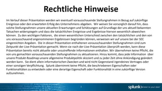 Rechtliche Hinweise
Im Verlauf dieser Präsentation werden wir eventuell vorausschauende Stellungnahmen in Bezug auf zukünftige
Ereignisse oder den erwarteten Erfolg des Unternehmens abgeben. Wir weisen Sie vorsorglich darauf hin, dass
solche Stellungnahmen unsere aktuellen Erwartungen und Schätzungen auf Grundlage der uns aktuell bekannten
Tatsachen widerspiegeln und dass die tatsächlichen Ereignisse und Ergebnisse hiervon wesentlich abweichen
können. Zu den wichtigen Faktoren, die einen wesentlichen Unterschied zwischen den tatsächlichen und den von
uns vorausschauend angenommenen Ergebnissen begründen können, verweisen wir auf unsere bei der SEC
eingereichten Angaben. Die in dieser Präsentation enthaltenen vorausschauenden Stellungnahmen sind zum
Zeitpunkt der Live-Präsentation gemacht. Wenn sie nach der Live-Präsentation überprüft werden, kann diese
Präsentation bereits nicht aktuelle oder unzutreffende Informationen enthalten. Wir übernehmen keine Pflicht, die
von uns gemachten vorausschauenden Stellungnahmen zu aktualisieren. Hinzu kommt, dass jede Information über
unsere Produkt-Roadmap unsere allgemeine Produktpolitik skizziert und zu jeder Zeit ohne Ankündigung geändert
werden kann. Sie dient allein informatorischen Zwecken und wird nicht Gegenstand irgendeines Vertrages oder
einer sonstigen Verpflichtung. Splunk übernimmt keine Pflicht, die beschriebenen Eigenschaften oder
Funktionalitäten zu entwickeln oder eine derartige Eigenschaft oder Funktionalität in eine zukünftige Version
aufzunehmen.



                                                        3
 
