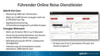 Führender Online Reise-Dienstleister
Splunk Use-Case:
  Monitoring 100% der Infrastruktur
  Mehr als 11,000 Servers erzeugen mehr als
  6.5TB Daten pro Tag
  Applikationsmonitoring,
  Infrastrukturmanagement und Web-Analyse
Erzeugter Mehrwert:
  Mehr als 25-facher ROI in nur 9 Monaten
  Durch die Ausserbetriebnahme von Servern
  wurden Millionen Dollar eingespart.
  82% Reduzierung der MTTR + verbesserte
                                                                   “
  Verfügbarkeit
  Fokussierung auf Innovationen anstatt
                                               “ At leastto Splunk! 2 promotions this year are
                                                 thanks
                                                          one of my

  Operations; 3000 Splunk-User
                                              33
 