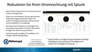 Reduzieren Sie Ihren Stromrechnung mit Splunk
Splunk liefert Erkenntnisse zum Stromverbrauch
und den Energiekosten
Daten aus verschiedenen Steuerungssystemen,
Gebäudemanagementeinrichtungen und
anderen Facilityanwendungen werden zentral
zusammengeführt und angezeigt
Kennwerte wie Temperatur, Feuchtigkeit und
Stromspannung werden in Echtzeit überwacht
und ggf. eine Alarmierung veranlasst
Optimierung der Ausgaben für Gebäude und
Anlagen standortübergreifend

                                 Brian Gilmore
                                 Program Manager,
                                                           “ Splunk helpsandbridge the gap between building
                                                             intelligence
                                                                          us
                                                                                                    “
                                                                             operational intelligence to
                             Enterprise Intelligence and
                            Automation Control Solutions
                                                                power the intelligent enterprise.

                                                           34
 