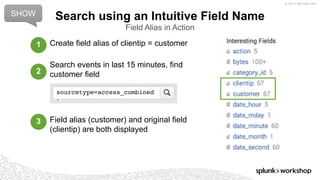 © 2017 SPLUNK INC.
Create field alias of clientip = customer
Search events in last 15 minutes, find
customer field
Field alias (customer) and original field
(clientip) are both displayed
Search using an Intuitive Field Name
Field Alias in Action
sourcetype=access_combined
SHOW
1
2
3
 