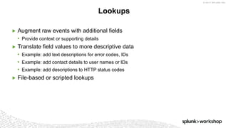 © 2017 SPLUNK INC.
▶ Augment raw events with additional fields
• Provide context or supporting details
▶ Translate field values to more descriptive data
• Example: add text descriptions for error codes, IDs
• Example: add contact details to user names or IDs
• Example: add descriptions to HTTP status codes
▶ File-based or scripted lookups
Lookups
 
