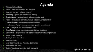 © 2017 SPLUNK INC.
▶ Wireless Network Setup
▶ Setting Up the Splunk Cloud Trial Instance
▶ Splunk Overview – what is Splunk?
▶ Searching – getting the basics out of the way
▶ Creating Apps – a place to store all your amazing work
▶ Fields – default, auto extracted, manual extraction, and other tools
• Field Aliases – simplify search and correlation
• Calculated Fields – shortcut complex/repetitive computations
▶ Tags – categorize and add meaning to data
▶ Event Types – group common events and share knowledge
▶ Enrichment – augment data with additional external fields using lookups
▶ Splunk’s User Interface
▶ Getting to Know Your Data
▶ Data Enrichment
▶ Level Up on Search and Reporting Commands
▶ Data Models and Pivot
▶ Custom Visualizations and the Web Framework
Agenda
 