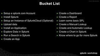 © 2017 SPLUNK INC.
▶ Setup a splunk.com Account
▶ Install Splunk
▶ Setup an Instance of SplunkCloud (Optional)
▶ Upload data
▶ Install an Application
▶ Explore Data in Splunk
▶ Run a Search in Splunk
▶ Create an App
Bucket List
▶ Create a Dashboard
▶ Create a Report
▶ Learn some basic SPL
▶ Create a Manual Lookup
▶ Create and Automatic Lookup
▶ Create a Chart in Splunk
▶ Know where to go for more Splunk
 