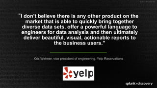 © 2017 SPLUNK INC.
Kris Wehner, vice president of engineering, Yelp Reservations
“I don’t believe there is any other product on the
market that is able to quickly bring together
diverse data sets, offer a powerful language to
engineers for data analysis and then ultimately
deliver beautiful, visual, actionable reports to
the business users.”
 