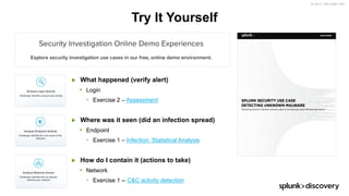 © 2017 SPLUNK INC.
Try It Yourself
▶ What happened (verify alert)
• Login
• Exercise 2 – Assessment
▶ Where was it seen (did an infection spread)
• Endpoint
• Exercise 1 – Infection: Statistical Analysis
▶ How do I contain it (actions to take)
• Network
• Exercise 1 -- C&C activity detection
 