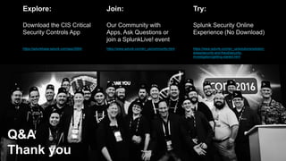 © 2017 SPLUNK INC.
Q&A
Thank you
Join:
Our Community with
Apps, Ask Questions or
join a SplunkLive! event
https://www.splunk.com/en_us/community.html
Try:
Splunk Security Online
Experience (No Download)
https://www.splunk.com/en_us/solutions/solution-
areas/security-and-fraud/security-
investigation/getting-started.html
Explore:
Download the CIS Critical
Security Controls App
https://splunkbase.splunk.com/app/3064/
 