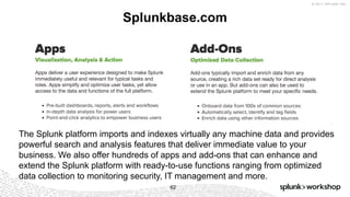 © 2017 SPLUNK INC.
Splunkbase.com
62
The Splunk platform imports and indexes virtually any machine data and provides
powerful search and analysis features that deliver immediate value to your
business. We also offer hundreds of apps and add-ons that can enhance and
extend the Splunk platform with ready-to-use functions ranging from optimized
data collection to monitoring security, IT management and more.
 