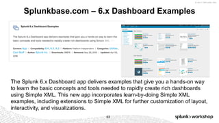 © 2017 SPLUNK INC.
Splunkbase.com – 6.x Dashboard Examples
63
The Splunk 6.x Dashboard app delivers examples that give you a hands-on way
to learn the basic concepts and tools needed to rapidly create rich dashboards
using Simple XML. This new app incorporates learn-by-doing Simple XML
examples, including extensions to Simple XML for further customization of layout,
interactivity, and visualizations.
 