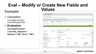 © 2017 SPLUNK INC.
Eval – Modify or Create New Fields and
ValuesExamples
● Calculation:
sourcetype=access*
| eval KB=bytes/1024
● Evaluation:
sourcetype=access*
| eval http_response =
if(status != 200, "Error", "OK")
86
 