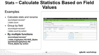 © 2017 SPLUNK INC.
Stats	– Calculate Statistics Based on Field
Values
Examples
92
● Calculate stats and rename
sourcetype=access*
| stats count
● Group by field
sourcetype=access*
| stats count by action
● By multiple functions
sourcetype=access*
| stats avg(bytes) AS AVG_Bytes
sparkline(avg(bytes)) AS
Trend_Bytes by action
 