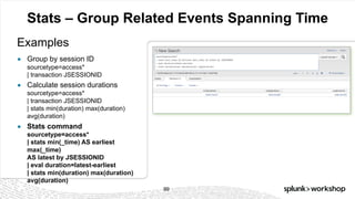 © 2017 SPLUNK INC.
Stats – Group Related Events Spanning Time
Examples
99
● Group by session ID
sourcetype=access*
| transaction JSESSIONID
● Calculate session durations
sourcetype=access*
| transaction JSESSIONID
| stats min(duration) max(duration)
avg(duration)
● Stats command
sourcetype=access*
| stats min(_time) AS earliest
max(_time)
AS latest by JSESSIONID
| eval duration=latest-earliest
| stats min(duration) max(duration)
avg(duration)
 