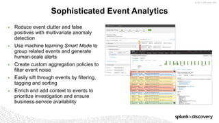 © 2017 SPLUNK INC.
▶ Reduce event clutter and false
positives with multivariate anomaly
detection
▶ Use machine learning Smart Mode to
group related events and generate
human-scale alerts
▶ Create custom aggregation policies to
filter event noise
▶ Easily sift through events by filtering,
tagging and sorting
▶ Enrich and add context to events to
prioritize investigation and ensure
business-service availability
Sophisticated Event Analytics
 