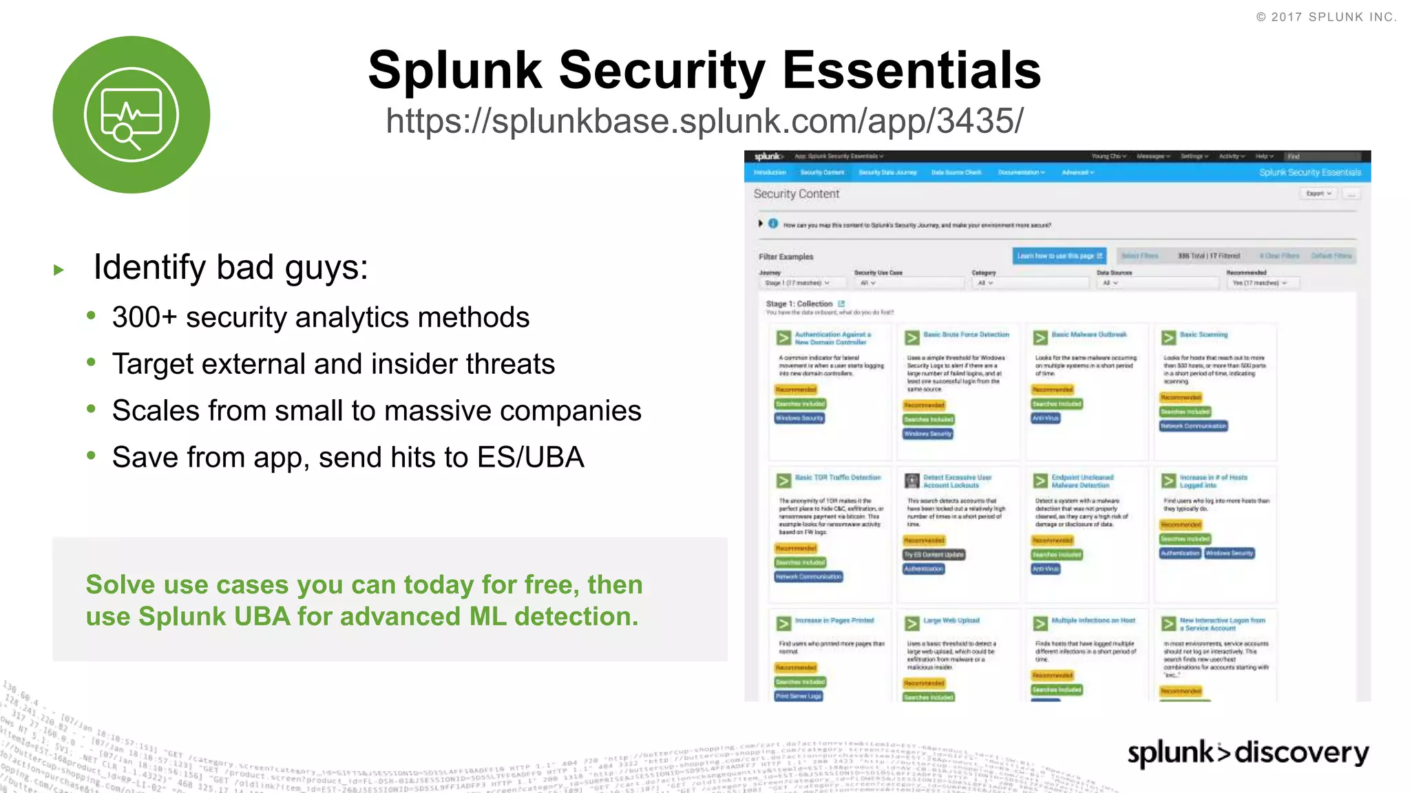 © 2017 SPLUNK INC.
▶ Identify bad guys:
• 300+ security analytics methods
• Target external and insider threats
• Scales from small to massive companies
• Save from app, send hits to ES/UBA
Splunk Security Essentials
https://splunkbase.splunk.com/app/3435/
Solve use cases you can today for free, then
use Splunk UBA for advanced ML detection.
 