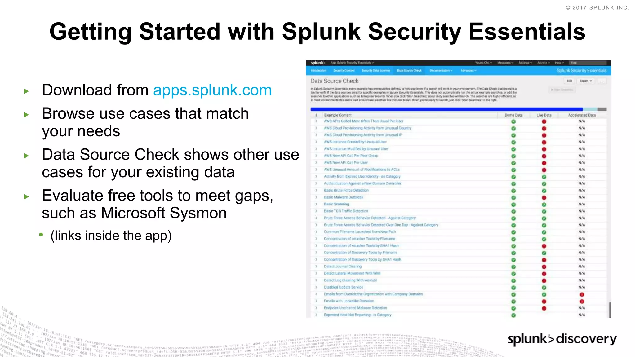 © 2017 SPLUNK INC.
▶ Download from apps.splunk.com
▶ Browse use cases that match
your needs
▶ Data Source Check shows other use
cases for your existing data
▶ Evaluate free tools to meet gaps,
such as Microsoft Sysmon
• (links inside the app)
Getting Started with Splunk Security Essentials
 