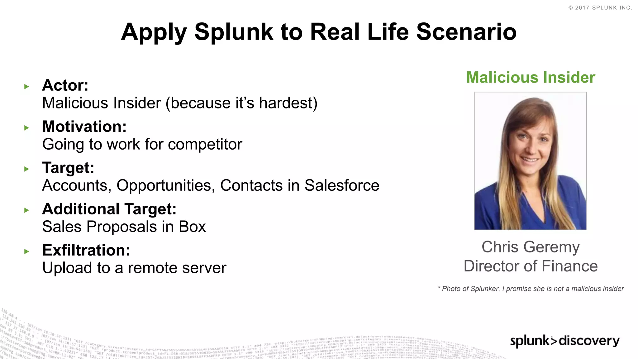 © 2017 SPLUNK INC.
▶ Actor:
Malicious Insider (because it’s hardest)
▶ Motivation:
Going to work for competitor
▶ Target:
Accounts, Opportunities, Contacts in Salesforce
▶ Additional Target:
Sales Proposals in Box
▶ Exfiltration:
Upload to a remote server
Apply Splunk to Real Life Scenario
Malicious Insider
Chris Geremy
Director of Finance
* Photo of Splunker, I promise she is not a malicious insider
 