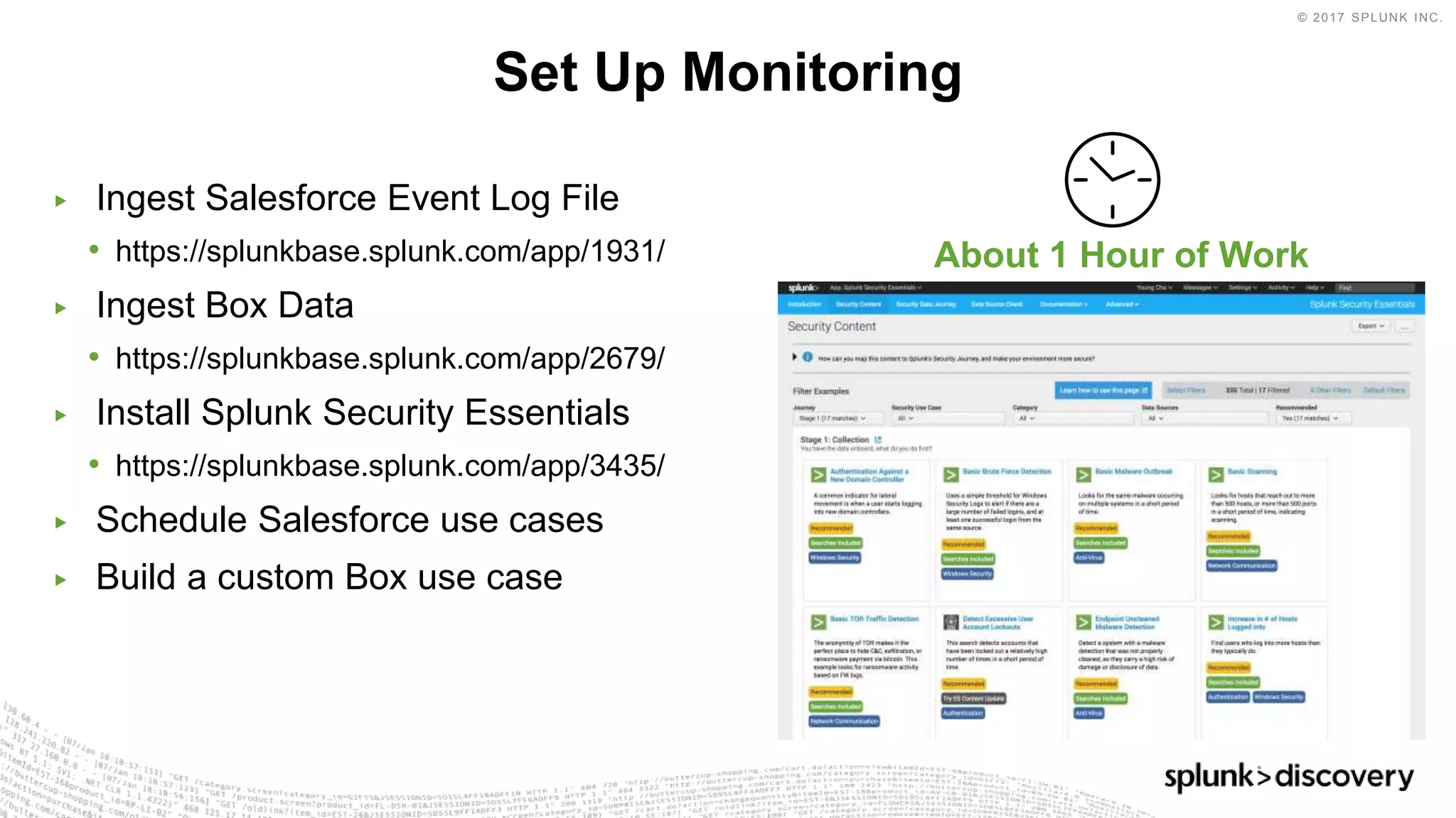 © 2017 SPLUNK INC.
▶ Ingest Salesforce Event Log File
• https://splunkbase.splunk.com/app/1931/
▶ Ingest Box Data
• https://splunkbase.splunk.com/app/2679/
▶ Install Splunk Security Essentials
• https://splunkbase.splunk.com/app/3435/
▶ Schedule Salesforce use cases
▶ Build a custom Box use case
Set Up Monitoring
About 1 Hour of Work
 