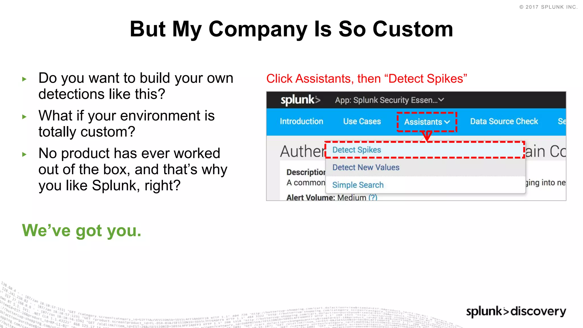 © 2017 SPLUNK INC.
▶ Do you want to build your own
detections like this?
▶ What if your environment is
totally custom?
▶ No product has ever worked
out of the box, and that’s why
you like Splunk, right?
We’ve got you.
But My Company Is So Custom
Click Assistants, then “Detect Spikes”
 