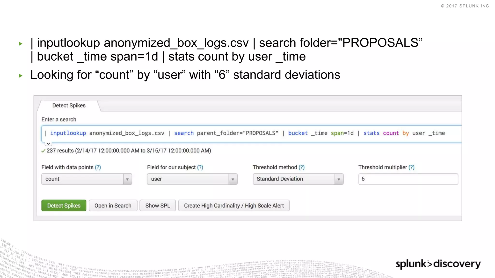 © 2017 SPLUNK INC.
▶ | inputlookup anonymized_box_logs.csv | search folder="PROPOSALS”
| bucket _time span=1d | stats count by user _time
▶ Looking for “count” by “user” with “6” standard deviations
 