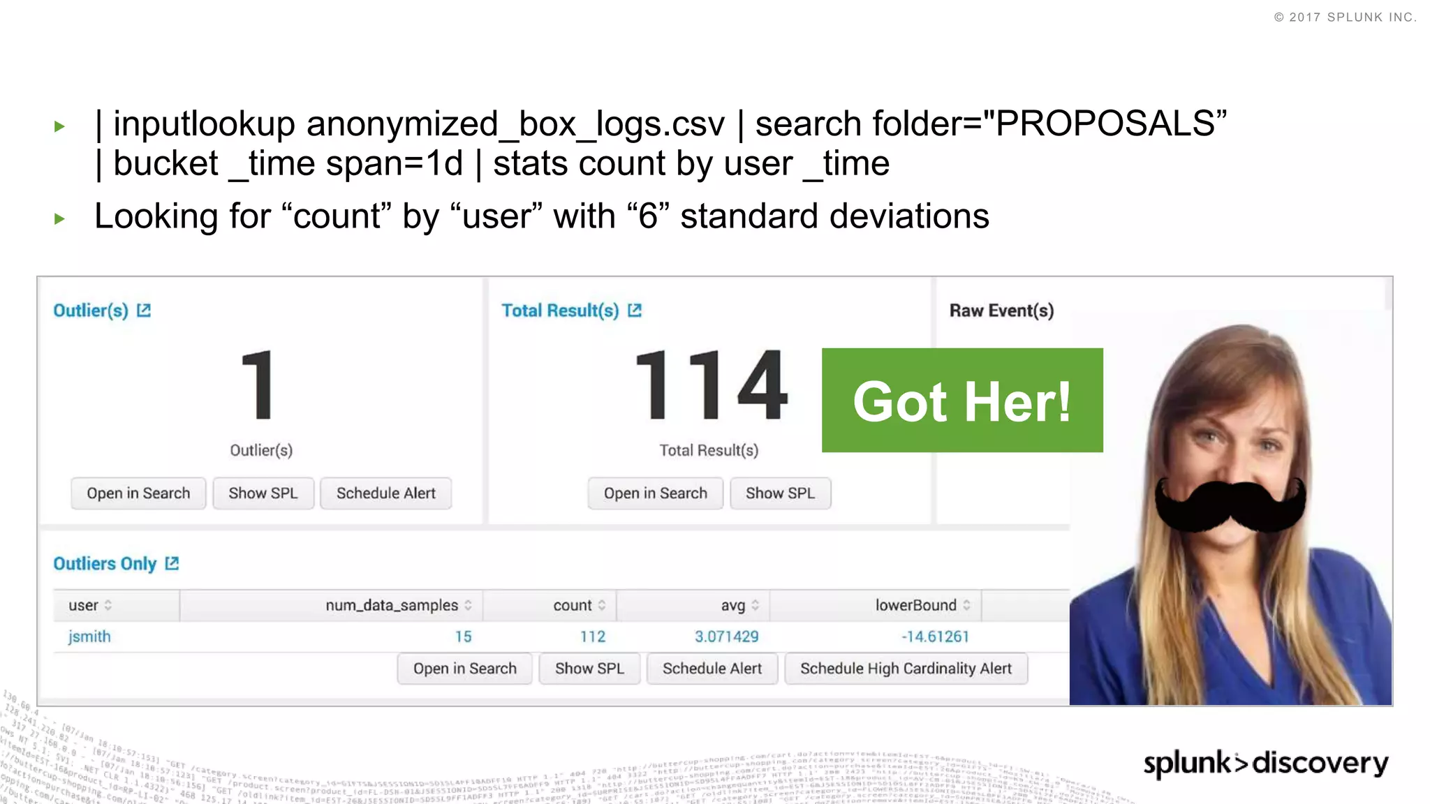 © 2017 SPLUNK INC.
▶ | inputlookup anonymized_box_logs.csv | search folder="PROPOSALS”
| bucket _time span=1d | stats count by user _time
▶ Looking for “count” by “user” with “6” standard deviations
Got Her!
 