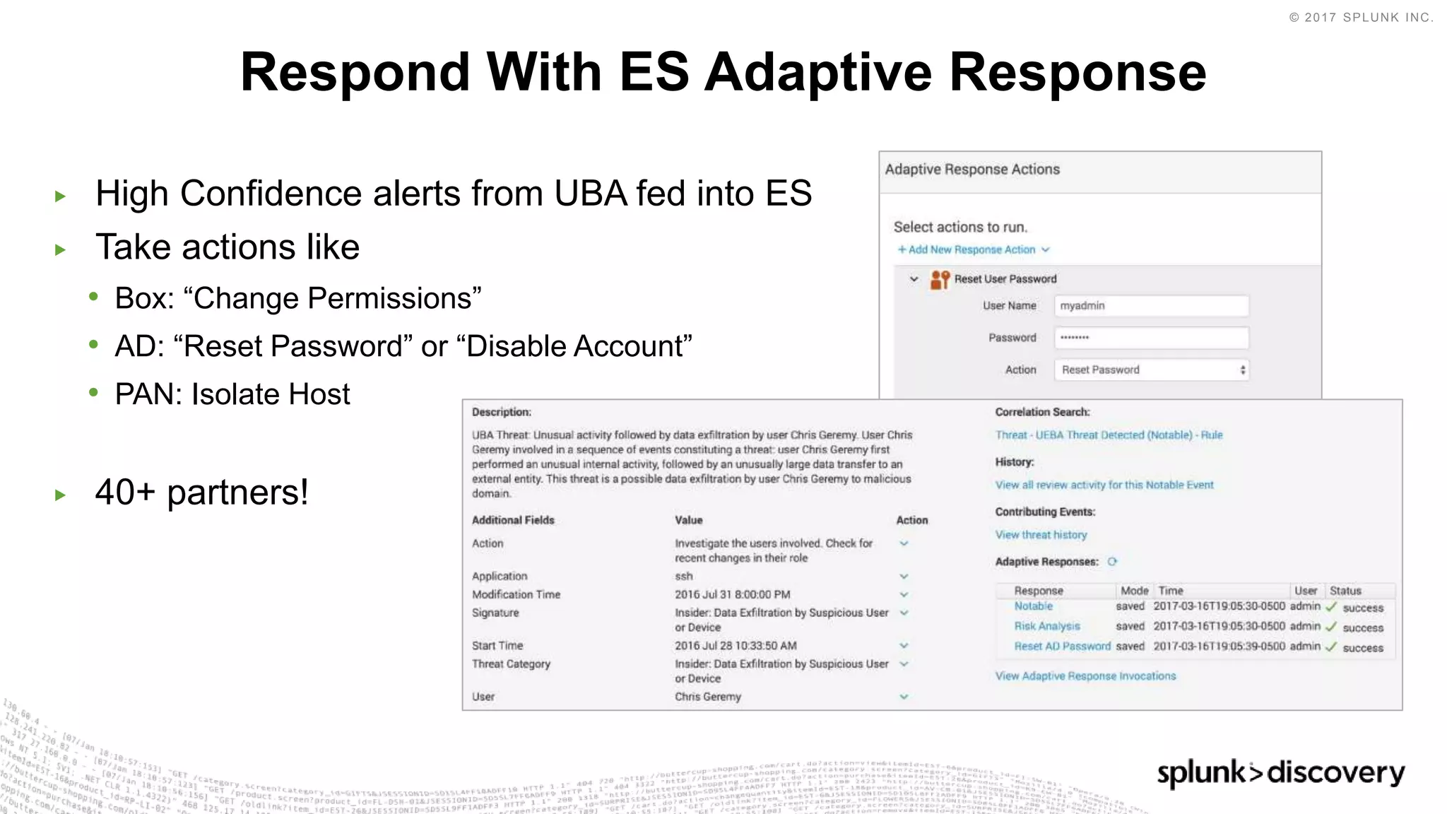 © 2017 SPLUNK INC.
▶ High Confidence alerts from UBA fed into ES
▶ Take actions like
• Box: “Change Permissions”
• AD: “Reset Password” or “Disable Account”
• PAN: Isolate Host
▶ 40+ partners!
Respond With ES Adaptive Response
 