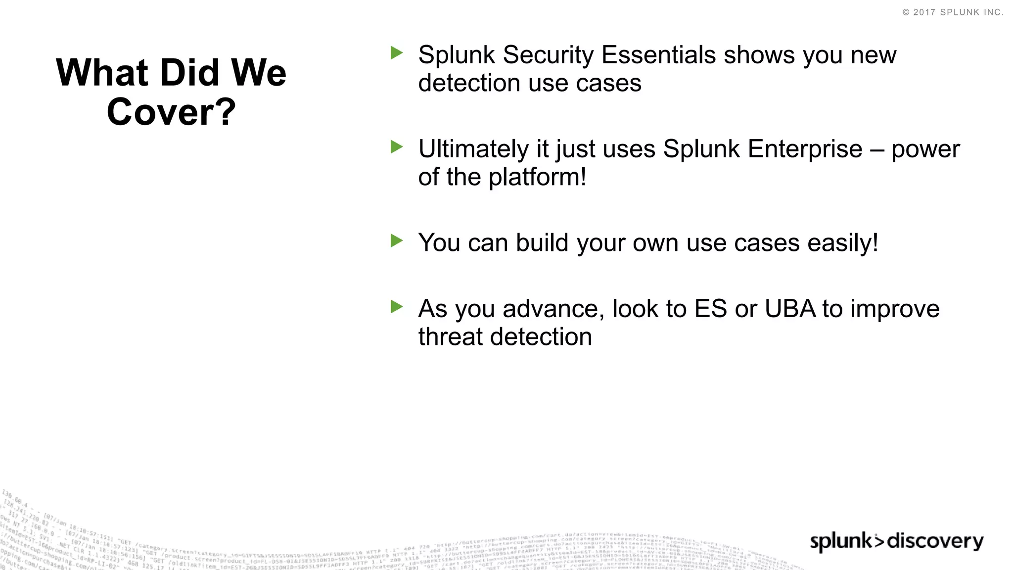 © 2017 SPLUNK INC.
▶ Splunk Security Essentials shows you new
detection use cases
▶ Ultimately it just uses Splunk Enterprise – power
of the platform!
▶ You can build your own use cases easily!
▶ As you advance, look to ES or UBA to improve
threat detection
What Did We
Cover?
 