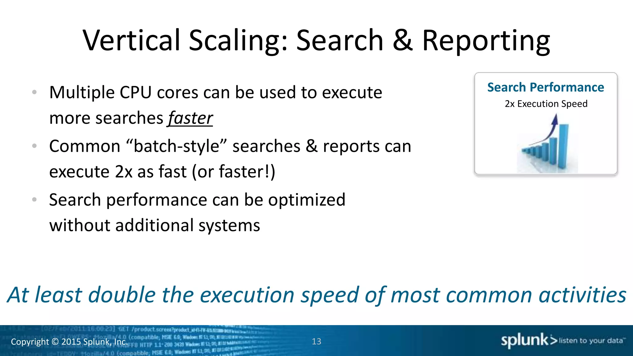 Copyright © 2015 Splunk, Inc.
Vertical Scaling: Search & Reporting
• Multiple CPU cores can be used to execute
more searches faster
• Common “batch-style” searches & reports can
execute 2x as fast (or faster!)
• Search performance can be optimized
without additional systems
13
Search
Speed
Search Performance
2x Execution Speed
At least double the execution speed of most common activities
 