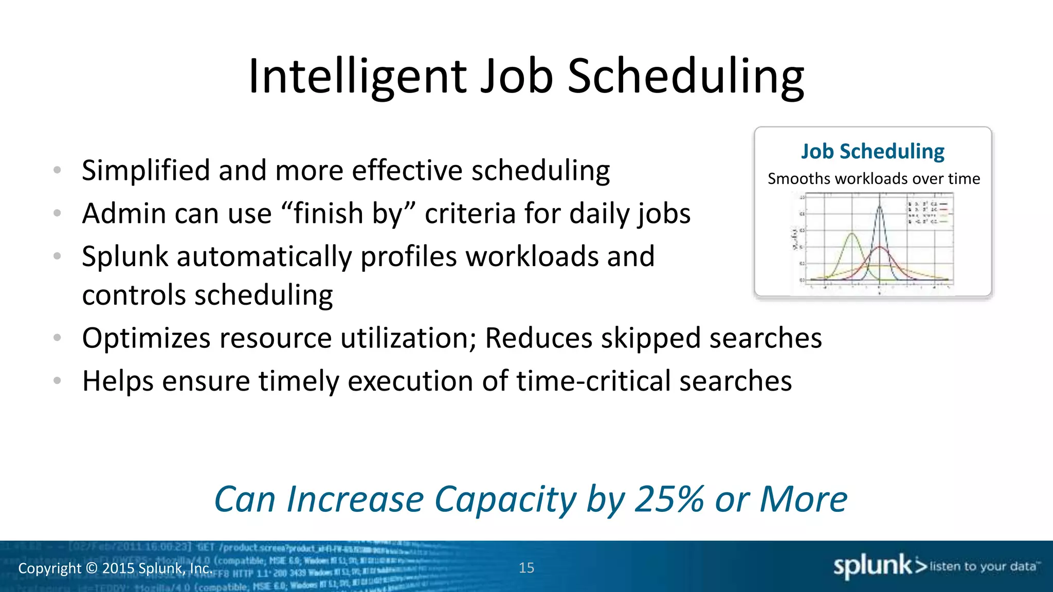 Copyright © 2015 Splunk, Inc.
Intelligent Job Scheduling
• Simplified and more effective scheduling
• Admin can use “finish by” criteria for daily jobs
• Splunk automatically profiles workloads and
controls scheduling
• Optimizes resource utilization; Reduces skipped searches
• Helps ensure timely execution of time-critical searches
15
Can Increase Capacity by 25% or More
Job Scheduling
Smooths workloads over time
 
