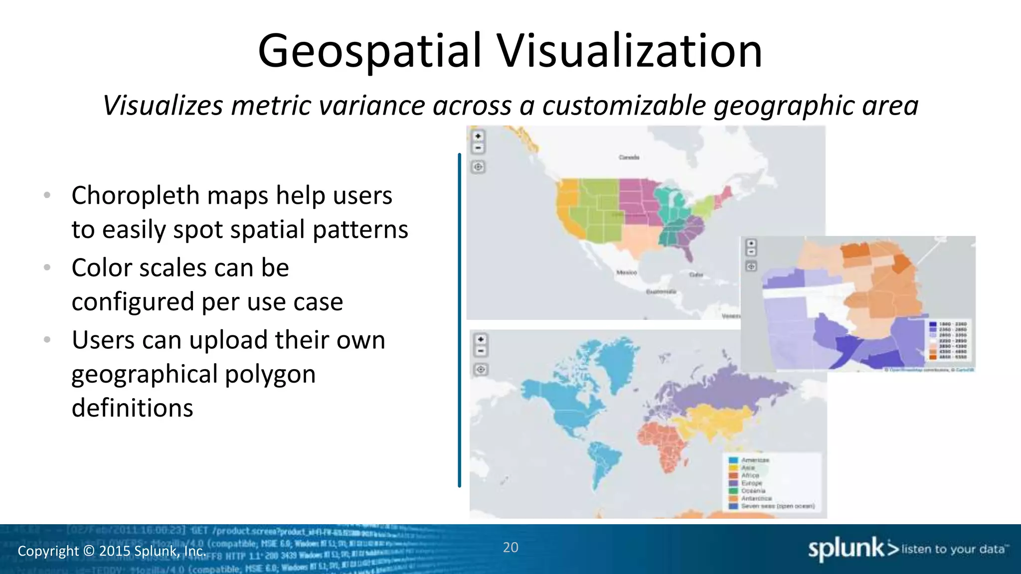 Copyright © 2015 Splunk, Inc. 20
Geospatial Visualization
• Choropleth maps help users
to easily spot spatial patterns
• Color scales can be
configured per use case
• Users can upload their own
geographical polygon
definitions
Visualizes metric variance across a customizable geographic area
 
