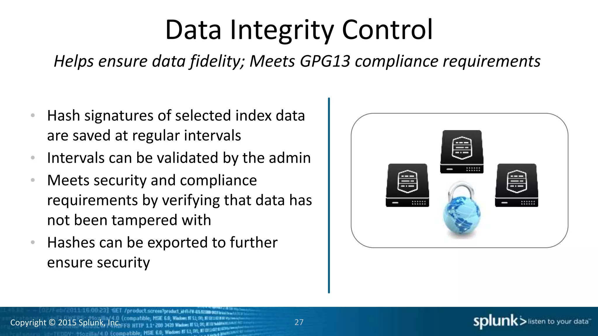 Copyright © 2015 Splunk, Inc.
Data Integrity Control
Helps ensure data fidelity; Meets GPG13 compliance requirements
• Hash signatures of selected index data
are saved at regular intervals
• Intervals can be validated by the admin
• Meets security and compliance
requirements by verifying that data has
not been tampered with
• Hashes can be exported to further
ensure security
27
 