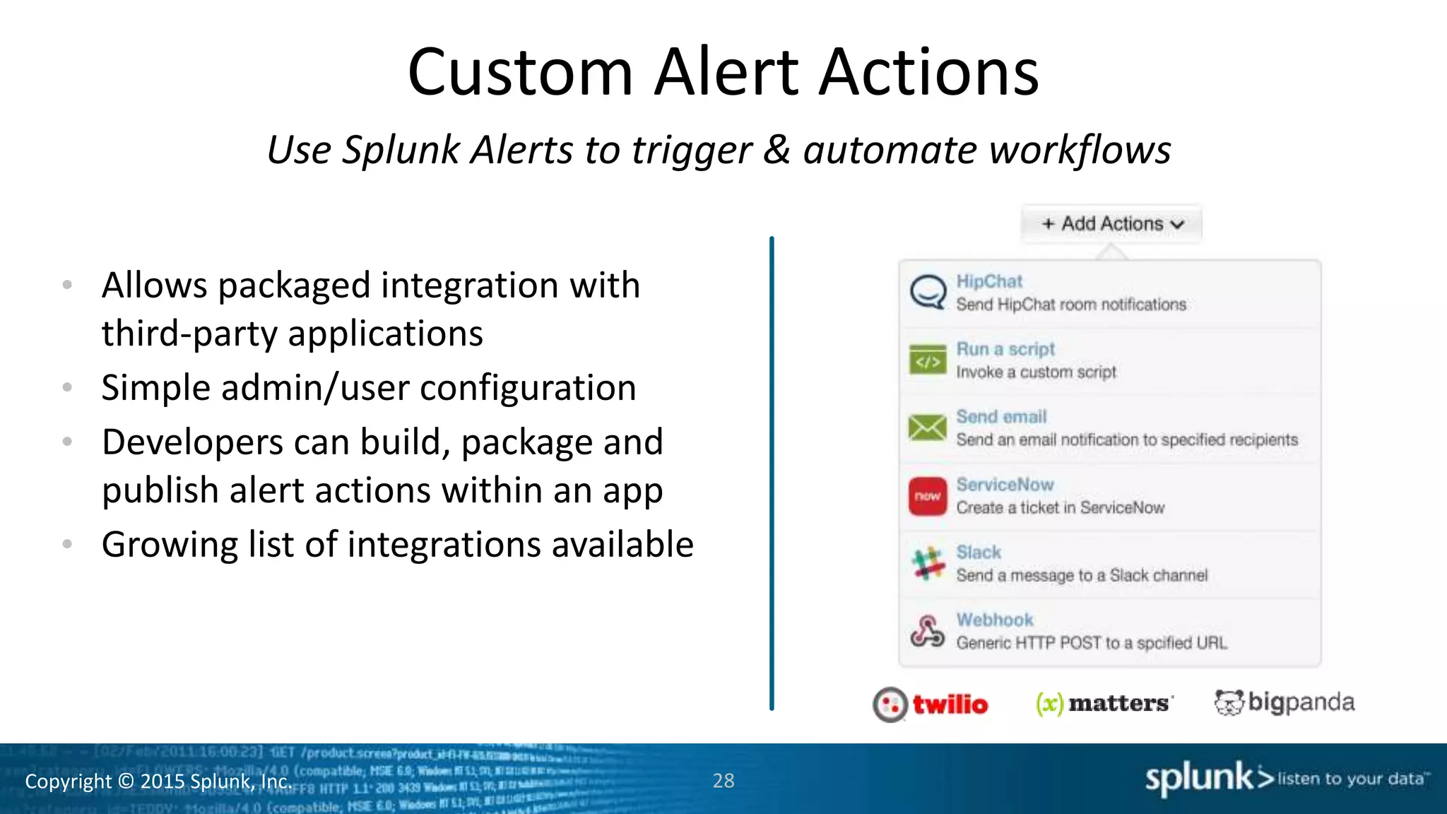 Copyright © 2015 Splunk, Inc.
Custom Alert Actions
Use Splunk Alerts to trigger & automate workflows
• Allows packaged integration with
third-party applications
• Simple admin/user configuration
• Developers can build, package and
publish alert actions within an app
• Growing list of integrations available
28
 