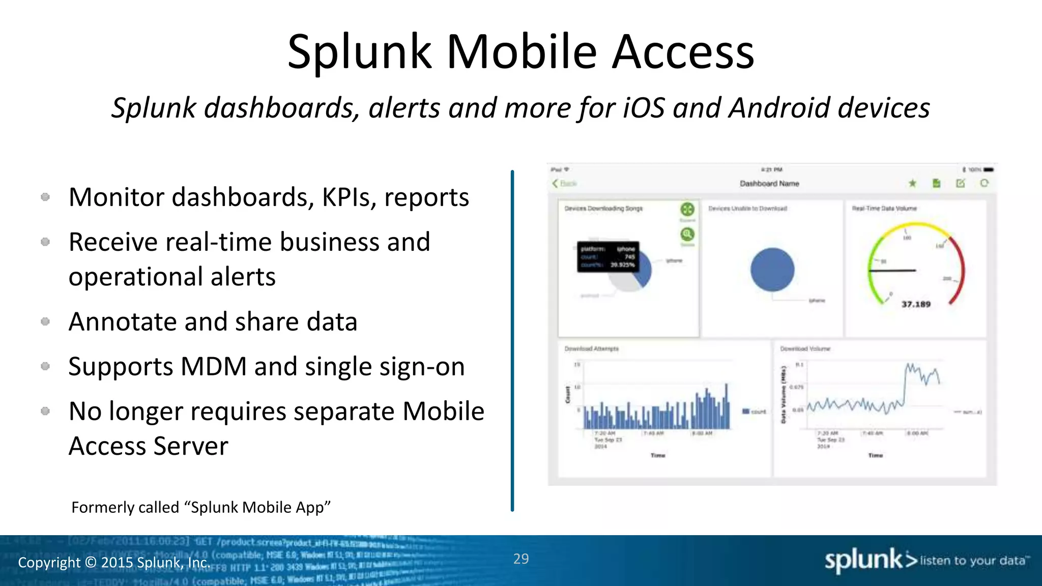 Copyright © 2015 Splunk, Inc.
Splunk Mobile Access
Splunk dashboards, alerts and more for iOS and Android devices
Monitor dashboards, KPIs, reports
Receive real-time business and
operational alerts
Annotate and share data
Supports MDM and single sign-on
No longer requires separate Mobile
Access Server
29
Formerly called “Splunk Mobile App”
 