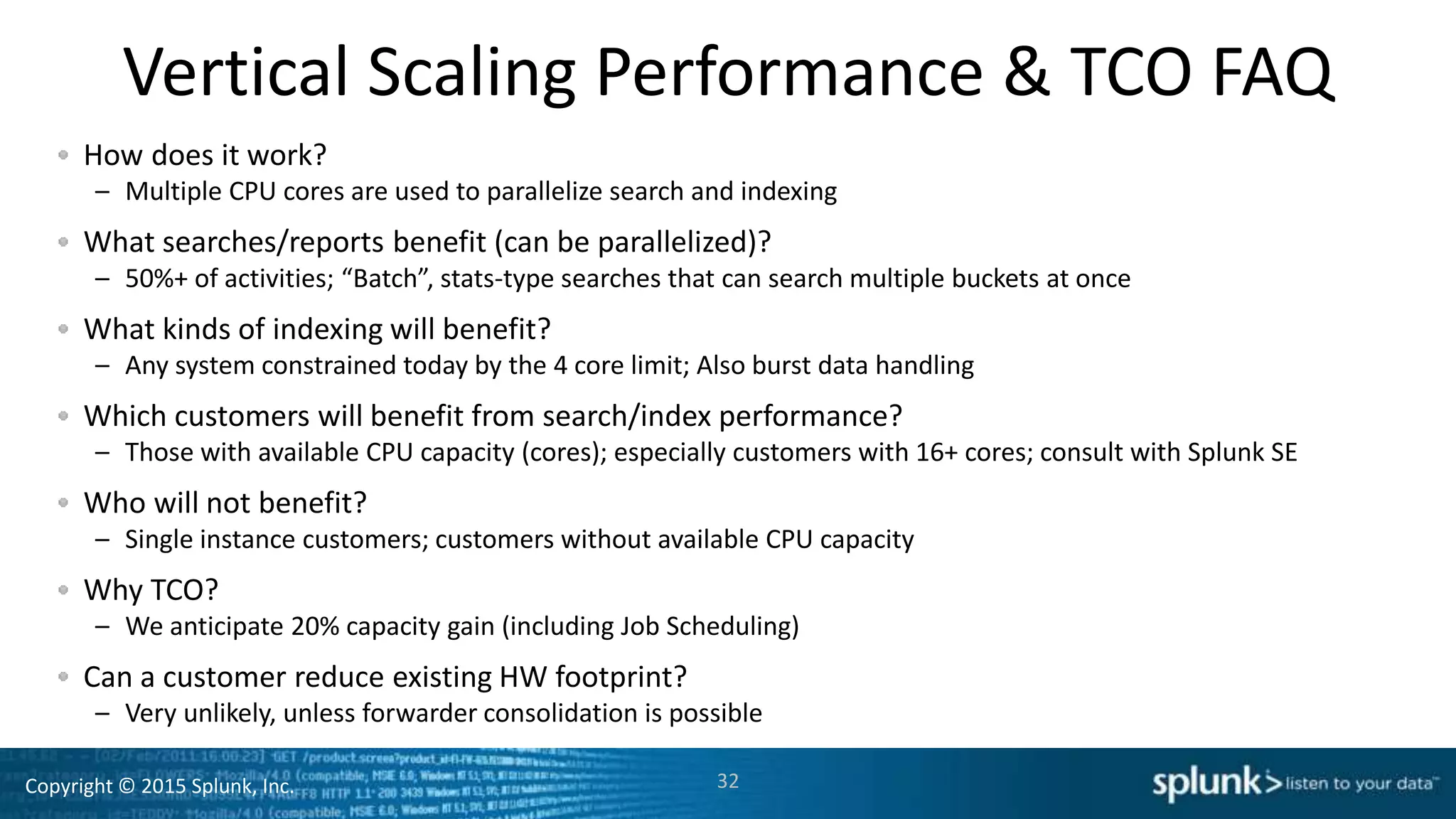Copyright © 2015 Splunk, Inc.
Vertical Scaling Performance & TCO FAQ
How does it work?
– Multiple CPU cores are used to parallelize search and indexing
What searches/reports benefit (can be parallelized)?
– 50%+ of activities; “Batch”, stats-type searches that can search multiple buckets at once
What kinds of indexing will benefit?
– Any system constrained today by the 4 core limit; Also burst data handling
Which customers will benefit from search/index performance?
– Those with available CPU capacity (cores); especially customers with 16+ cores; consult with Splunk SE
Who will not benefit?
– Single instance customers; customers without available CPU capacity
Why TCO?
– We anticipate 20% capacity gain (including Job Scheduling)
Can a customer reduce existing HW footprint?
– Very unlikely, unless forwarder consolidation is possible
32
 