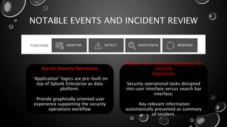 NOTABLE EVENTS AND INCIDENT REVIEW
Use for Security Operations
“Application” logics are pre-built on
top of Splunk Enterprise as data
platform.
Provide graphically oriented user
experience supporting the security
operations workflow
Intuitive User Interface Optimized for
Security
Operations
Security operational tasks designed
into user interface versus search bar
interface.
Key relevant information
automatically presented as summary
of incident.
 