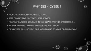 WHY DESH CYBER ?
• HIGHLY EXPERIENCED TECHNICAL TEAM .
• BEST COMPETITIVE PRICE WITH BEST SERVICE.
• FIRST BANGLADESHI COMPANY TO ASSOCIATE PARTNER WITH SPLUNK .
• WE WILL PROVIDE TRAINING TO YOUR ORGANIZATIONS .
• DESH CYBER WILL PROVIDE 24/7 MONITORING TO YOUR ORGANIZATIONS .
 