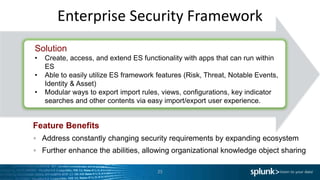 Enterprise Security Framework
Feature Benefits
Address constantly changing security requirements by expanding ecosystem
Further enhance the abilities, allowing organizational knowledge object sharing
25
Solution
• Create, access, and extend ES functionality with apps that can run within
ES
• Able to easily utilize ES framework features (Risk, Threat, Notable Events,
Identity & Asset)
• Modular ways to export import rules, views, configurations, key indicator
searches and other contents via easy import/export user experience.
 