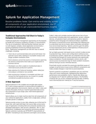 Traditional Approaches Fall Short in Today’s
Complex Environments
Traditional application management approaches are ill-prepared
to handle the increasing complexity of today’s IT environments.
The rise of virtualization, SOA and DevOps methods have led
to multi-layered, complex, siloed application environments—
pushing established monitoring methods beyond their
limits. Application management can fall short due to several
challenges, including:
•	 Tools rely on summarized data and cannot drill down into
granular source data, leading to incomplete analysis and
longer problem-resolution times
•	 Point solutions cannot link events or transactions spanning
the diverse components that make up an application or
business service
•	 Developers are often unable to troubleshoot data in
restricted-access production systems
•	 Data retention for historical trending, pattern detection
and analysis is limited or non-existent.
•	 Data monitoring is limited or incomplete and does not
account for the overall service—as a result it is usually
considered unusable by business users
A New Approach
Splunk Enterprise is the scalable and versatile data engine
for IT with a unique approach to solving difficult problems in
complex application environments. Splunk can collect, index and
harness the power of all your machine-generated data across
the components of your large scale, multi-tiered application
infrastructure.
Splunk allows you to make machine data from all components of
your enterprise applications usable, from a single place, without
complex parsers or adapters.
Splunk provides access to your data, allowing you to find and fix
issues fast, with rapid drill down into source data, across every
type of application including SOA and composite architectures,
packaged applications, web services, databases, .NET or Java
applications, middleware and transaction processing systems.
Splunk customers routinely see MTTR/MTTI improvements of
60-80%—translating to less downtime and higher service levels.
S O L U T I O N S G U I D E
Resolve problems faster. Gain end-to-end visibility across
all components of your application environment. Use IT
operational data to get unprecedented business insights.
Splunk for Application Management
Collect, index and correlate machine data across tiers of your
environment including data from applications, servers, network
devices, virtualization layers and operating systems. Splunk’s
powerful search language and statistical analysis capabilities
link events or transactions across technology tiers allowing you
to understand real service levels, detect anomalies and deliver
true service-level reporting. Splunk customers gain the ability
to trace transactions across a heterogeneous infrastructure in
seconds rather than hours or days.
Set up highly granular role based access controls to allow access
to production logs, metrics and configurations without access
to production systems. Splunk lets you empower front line staff
to instantly find answers to routine questions and significantly
reduce escalations. Provide developers central, secure, self-
service access to production logs for faster problem-resolution,
without having to access individual devices.
Proactively monitor and alert for previously identified causes of
outages or performance issues across different components and
make complex linkages in real time to avoid downtime.
Splunk’s powerful visualization capabilities give you real-time
views and custom dashboards, highlighting key application
performance and availability metrics. Splunk also allows you
to integrate non-IT data for additional analysis. The flexibility
of Splunk lets you access untapped operational data, enabling
more informed decision making for IT and the business.
Achieve unprecedented operational insights with Splunk.
 