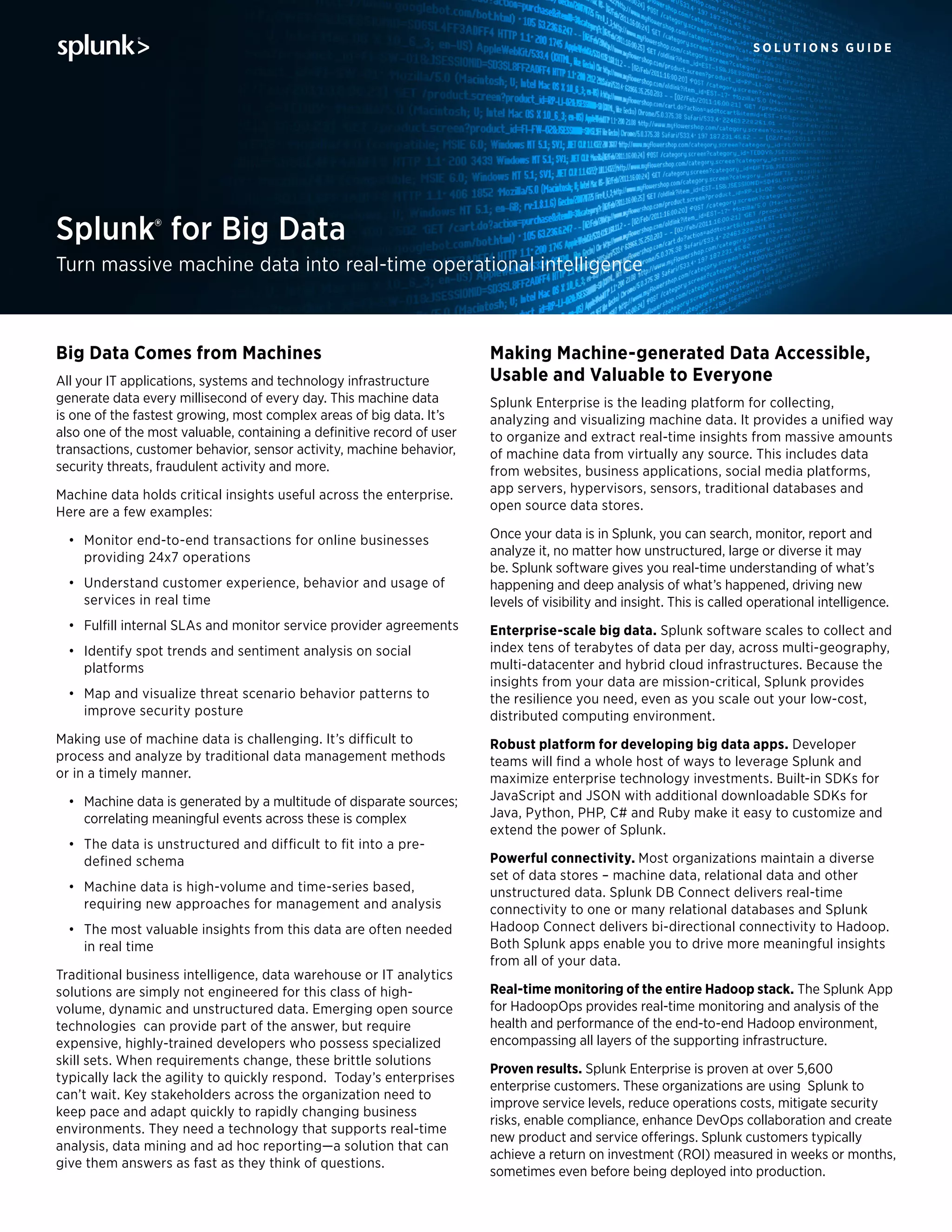 s o l u t i o n s g u i d e
Splunk® for Big Data
Turn massive machine data into real-time operational intelligence
Making Machine-generated Data Accessible,
Usable and Valuable to Everyone
Splunk Enterprise is the leading platform for collecting,
analyzing and visualizing machine data. It provides a unified way
to organize and extract real-time insights from massive amounts
of machine data from virtually any source. This includes data
from websites, business applications, social media platforms,
app servers, hypervisors, sensors, traditional databases and
open source data stores.
Once your data is in Splunk, you can search, monitor, report and
analyze it, no matter how unstructured, large or diverse it may
be. Splunk software gives you real-time understanding of what’s
happening and deep analysis of what’s happened, driving new
levels of visibility and insight. This is called operational intelligence.
Enterprise-scale big data. Splunk software scales to collect and
index tens of terabytes of data per day, across multi-geography,
multi-datacenter and hybrid cloud infrastructures. Because the
insights from your data are mission-critical, Splunk provides
the resilience you need, even as you scale out your low-cost,
distributed computing environment.
Robust platform for developing big data apps. Developer
teams will find a whole host of ways to leverage Splunk and
maximize enterprise technology investments. Built-in SDKs for
JavaScript and JSON with additional downloadable SDKs for
Java, Python, PHP, C# and Ruby make it easy to customize and
extend the power of Splunk.
Powerful connectivity. Most organizations maintain a diverse
set of data stores – machine data, relational data and other
unstructured data. Splunk DB Connect delivers real-time
connectivity to one or many relational databases and Splunk
Hadoop Connect delivers bi-directional connectivity to Hadoop.
Both Splunk apps enable you to drive more meaningful insights
from all of your data.
Real-time monitoring of the entire Hadoop stack. The Splunk App
for HadoopOps provides real-time monitoring and analysis of the
health and performance of the end-to-end Hadoop environment,
encompassing all layers of the supporting infrastructure.
Proven results. Splunk Enterprise is proven at over 5,600
enterprise customers. These organizations are using  Splunk to
improve service levels, reduce operations costs, mitigate security
risks, enable compliance, enhance DevOps collaboration and create
new product and service offerings. Splunk customers typically
achieve a return on investment (ROI) measured in weeks or months,
sometimes even before being deployed into production.
Big Data Comes from Machines
All your IT applications, systems and technology infrastructure
generate data every millisecond of every day. This machine data
is one of the fastest growing, most complex areas of big data. It’s
also one of the most valuable, containing a definitive record of user
transactions, customer behavior, sensor activity, machine behavior,
security threats, fraudulent activity and more.
Machine data holds critical insights useful across the enterprise.
Here are a few examples:
•	 Monitor end-to-end transactions for online businesses
providing 24x7 operations
•	 Understand customer experience, behavior and usage of
services in real time
•	 Fulfill internal SLAs and monitor service provider agreements
•	 Identify spot trends and sentiment analysis on social
platforms
•	 Map and visualize threat scenario behavior patterns to
improve security posture  
Making use of machine data is challenging. It’s difficult to
process and analyze by traditional data management methods
or in a timely manner.
•	 Machine data is generated by a multitude of disparate sources;
correlating meaningful events across these is complex
•	 The data is unstructured and difficult to fit into a pre-
defined schema
•	 Machine data is high-volume and time-series based,
requiring new approaches for management and analysis
•	 The most valuable insights from this data are often needed
in real time  
Traditional business intelligence, data warehouse or IT analytics
solutions are simply not engineered for this class of high-
volume, dynamic and unstructured data. Emerging open source
technologies  can provide part of the answer, but require
expensive, highly-trained developers who possess specialized
skill sets. When requirements change, these brittle solutions
typically lack the agility to quickly respond.  Today’s enterprises
can’t wait. Key stakeholders across the organization need to
keep pace and adapt quickly to rapidly changing business
environments. They need a technology that supports real-time
analysis, data mining and ad hoc reporting—a solution that can
give them answers as fast as they think of questions.
 