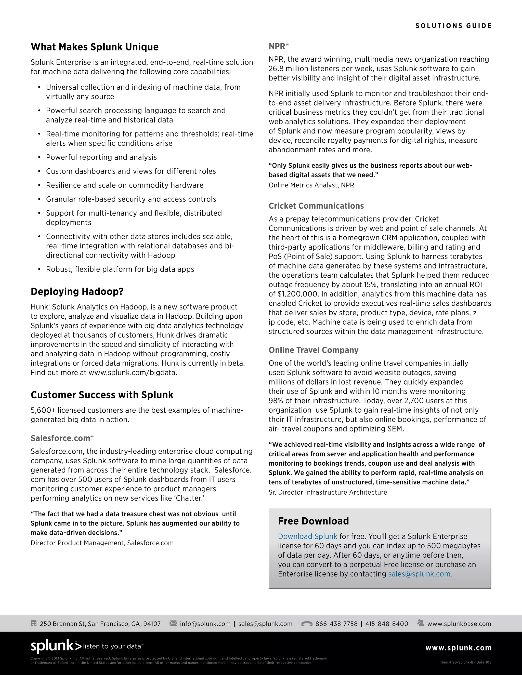 S o l u t i o n s G u i d e
www.splunk.com
250 Brannan St, San Francisco, CA, 94107 info@splunk.com | sales@splunk.com 866-438-7758 | 415-848-8400 www.splunkbase.com
Copyright © 2013 Splunk Inc. All rights reserved. Splunk Enterprise is protected by U.S. and international copyright and intellectual property laws. Splunk is a registered trademark
or trademark of Splunk Inc. in the United States and/or other jurisdictions. All other marks and names mentioned herein may be trademarks of their respective companies. Item # SG-Splunk-BigData-108
What Makes Splunk Unique
Splunk Enterprise is an integrated, end-to-end, real-time solution
for machine data delivering the following core capabilities:
•	 Universal collection and indexing of machine data, from
virtually any source
•	 Powerful search processing language to search and
analyze real-time and historical data
•	 Real-time monitoring for patterns and thresholds; real-time
alerts when specific conditions arise
•	 Powerful reporting and analysis
•	 Custom dashboards and views for different roles
•	 Resilience and scale on commodity hardware
•	 Granular role-based security and access controls
•	 Support for multi-tenancy and flexible, distributed
deployments
•	 Connectivity with other data stores includes scalable,
real-time integration with relational databases and bi-
directional connectivity with Hadoop
•	 Robust, flexible platform for big data apps
Deploying Hadoop?
Hunk: Splunk Analytics on Hadoop, is a new software product
to explore, analyze and visualize data in Hadoop. Building upon
Splunk’s years of experience with big data analytics technology
deployed at thousands of customers, Hunk drives dramatic
improvements in the speed and simplicity of interacting with
and analyzing data in Hadoop without programming, costly
integrations or forced data migrations. Hunk is currently in beta.
Find out more at www.splunk.com/bigdata.
Customer Success with Splunk
5,600+ licensed customers are the best examples of machine-
generated big data in action.
Salesforce.com®
Salesforce.com, the industry-leading enterprise cloud computing
company, uses Splunk software to mine large quantities of data
generated from across their entire technology stack.  Salesforce.
com has over 500 users of Splunk dashboards from IT users
monitoring customer experience to product managers
performing analytics on new services like ‘Chatter.’  
“The fact that we had a data treasure chest was not obvious  until
Splunk came in to the picture. Splunk has augmented our ability to
make data-driven decisions.”
Director Product Management, Salesforce.com
NPR®
NPR, the award winning, multimedia news organization reaching
26.8 million listeners per week, uses Splunk software to gain
better visibility and insight of their digital asset infrastructure.
NPR initially used Splunk to monitor and troubleshoot their end-
to-end asset delivery infrastructure. Before Splunk, there were
critical business metrics they couldn’t get from their traditional
web analytics solutions. They expanded their deployment
of Splunk and now measure program popularity, views by
device, reconcile royalty payments for digital rights, measure
abandonment rates and more.
“Only Splunk easily gives us the business reports about our web-
based digital assets that we need.” 
Online Metrics Analyst, NPR
Cricket Communications
As a prepay telecommunications provider, Cricket
Communications is driven by web and point of sale channels. At
the heart of this is a homegrown CRM application, coupled with
third-party applications for middleware, billing and rating and
PoS (Point of Sale) support. Using Splunk to harness terabytes 
of machine data generated by these systems and infrastructure,
the operations team calculates that Splunk helped them reduced
outage frequency by about 15%, translating into an annual ROI 
of $1,200,000. In addition, analytics from this machine data has
enabled Cricket to provide executives real-time sales dashboards
that deliver sales by store, product type, device, rate plans, z
ip code, etc. Machine data is being used to enrich data from
structured sources within the data management infrastructure.
Online Travel Company
One of the world’s leading online travel companies initially
used Splunk software to avoid website outages, saving
millions of dollars in lost revenue. They quickly expanded
their use of Splunk and within 10 months were monitoring
98% of their infrastructure. Today, over 2,700 users at this
organization  use Splunk to gain real-time insights of not only
their IT infrastructure, but also online bookings, performance of
air- travel coupons and optimizing SEM.
“We achieved real-time visibility and insights across a wide range  of
critical areas from server and application health and performance
monitoring to bookings trends, coupon use and deal analysis with
Splunk. We gained the ability to perform rapid, real-time analysis on
tens of terabytes of unstructured, time-sensitive machine data.” 
Sr. Director Infrastructure Architecture
Free Download
Download Splunk for free. You’ll get a Splunk Enterprise
license for 60 days and you can index up to 500 megabytes
of data per day. After 60 days, or anytime before then,
you can convert to a perpetual Free license or purchase an
Enterprise license by contacting sales@splunk.com.
 