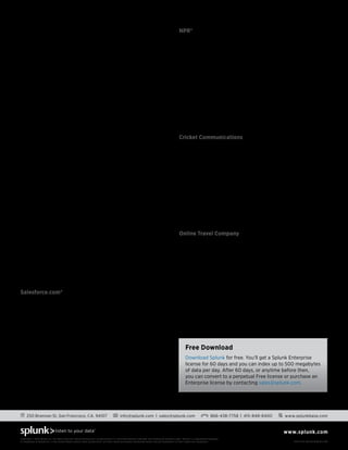 S o l u t i o n s G u i d e
www.splunk.com
250 Brannan St, San Francisco, CA, 94107 info@splunk.com | sales@splunk.com 866-438-7758 | 415-848-8400 www.splunkbase.com
Copyright © 2013 Splunk Inc. All rights reserved. Splunk Enterprise is protected by U.S. and international copyright and intellectual property laws. Splunk is a registered trademark
or trademark of Splunk Inc. in the United States and/or other jurisdictions. All other marks and names mentioned herein may be trademarks of their respective companies. Item # SG-Splunk-BigData-108
What Makes Splunk Unique
Splunk Enterprise is an integrated, end-to-end, real-time solution
for machine data delivering the following core capabilities:
•	 Universal collection and indexing of machine data, from
virtually any source
•	 Powerful search processing language to search and
analyze real-time and historical data
•	 Real-time monitoring for patterns and thresholds; real-time
alerts when specific conditions arise
•	 Powerful reporting and analysis
•	 Custom dashboards and views for different roles
•	 Resilience and scale on commodity hardware
•	 Granular role-based security and access controls
•	 Support for multi-tenancy and flexible, distributed
deployments
•	 Connectivity with other data stores includes scalable,
real-time integration with relational databases and bi-
directional connectivity with Hadoop
•	 Robust, flexible platform for big data apps
Deploying Hadoop?
Hunk: Splunk Analytics on Hadoop, is a new software product
to explore, analyze and visualize data in Hadoop. Building upon
Splunk’s years of experience with big data analytics technology
deployed at thousands of customers, Hunk drives dramatic
improvements in the speed and simplicity of interacting with
and analyzing data in Hadoop without programming, costly
integrations or forced data migrations. Hunk is currently in beta.
Find out more at www.splunk.com/bigdata.
Customer Success with Splunk
5,600+ licensed customers are the best examples of machine-
generated big data in action.
Salesforce.com®
Salesforce.com, the industry-leading enterprise cloud computing
company, uses Splunk software to mine large quantities of data
generated from across their entire technology stack.  Salesforce.
com has over 500 users of Splunk dashboards from IT users
monitoring customer experience to product managers
performing analytics on new services like ‘Chatter.’  
“The fact that we had a data treasure chest was not obvious  until
Splunk came in to the picture. Splunk has augmented our ability to
make data-driven decisions.”
Director Product Management, Salesforce.com
NPR®
NPR, the award winning, multimedia news organization reaching
26.8 million listeners per week, uses Splunk software to gain
better visibility and insight of their digital asset infrastructure.
NPR initially used Splunk to monitor and troubleshoot their end-
to-end asset delivery infrastructure. Before Splunk, there were
critical business metrics they couldn’t get from their traditional
web analytics solutions. They expanded their deployment
of Splunk and now measure program popularity, views by
device, reconcile royalty payments for digital rights, measure
abandonment rates and more.
“Only Splunk easily gives us the business reports about our web-
based digital assets that we need.” 
Online Metrics Analyst, NPR
Cricket Communications
As a prepay telecommunications provider, Cricket
Communications is driven by web and point of sale channels. At
the heart of this is a homegrown CRM application, coupled with
third-party applications for middleware, billing and rating and
PoS (Point of Sale) support. Using Splunk to harness terabytes 
of machine data generated by these systems and infrastructure,
the operations team calculates that Splunk helped them reduced
outage frequency by about 15%, translating into an annual ROI 
of $1,200,000. In addition, analytics from this machine data has
enabled Cricket to provide executives real-time sales dashboards
that deliver sales by store, product type, device, rate plans, z
ip code, etc. Machine data is being used to enrich data from
structured sources within the data management infrastructure.
Online Travel Company
One of the world’s leading online travel companies initially
used Splunk software to avoid website outages, saving
millions of dollars in lost revenue. They quickly expanded
their use of Splunk and within 10 months were monitoring
98% of their infrastructure. Today, over 2,700 users at this
organization  use Splunk to gain real-time insights of not only
their IT infrastructure, but also online bookings, performance of
air- travel coupons and optimizing SEM.
“We achieved real-time visibility and insights across a wide range  of
critical areas from server and application health and performance
monitoring to bookings trends, coupon use and deal analysis with
Splunk. We gained the ability to perform rapid, real-time analysis on
tens of terabytes of unstructured, time-sensitive machine data.” 
Sr. Director Infrastructure Architecture
Free Download
Download Splunk for free. You’ll get a Splunk Enterprise
license for 60 days and you can index up to 500 megabytes
of data per day. After 60 days, or anytime before then,
you can convert to a perpetual Free license or purchase an
Enterprise license by contacting sales@splunk.com.
 